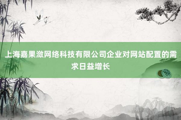上海嘉果潋网络科技有限公司企业对网站配置的需求日益增长